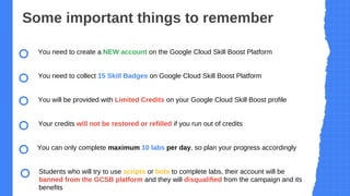 Some important things to remember
You need to create a NEW account on the Google Cloud Skill Boost Platform
You need to collect 15 Skill Badges on Google Cloud Skill Boost Platform
You will be provided with Limited Credits on your Google Cloud Skill Boost profile
Your credits will not be restored or refilled if you run out of credits
You can only complete maximum 10 labs per day, so plan your progress accordingly
Students who will try to use scripts or bots to complete labs, their account will be
banned from the GCSB platform and they will disqualified from the campaign and its
benefits
 