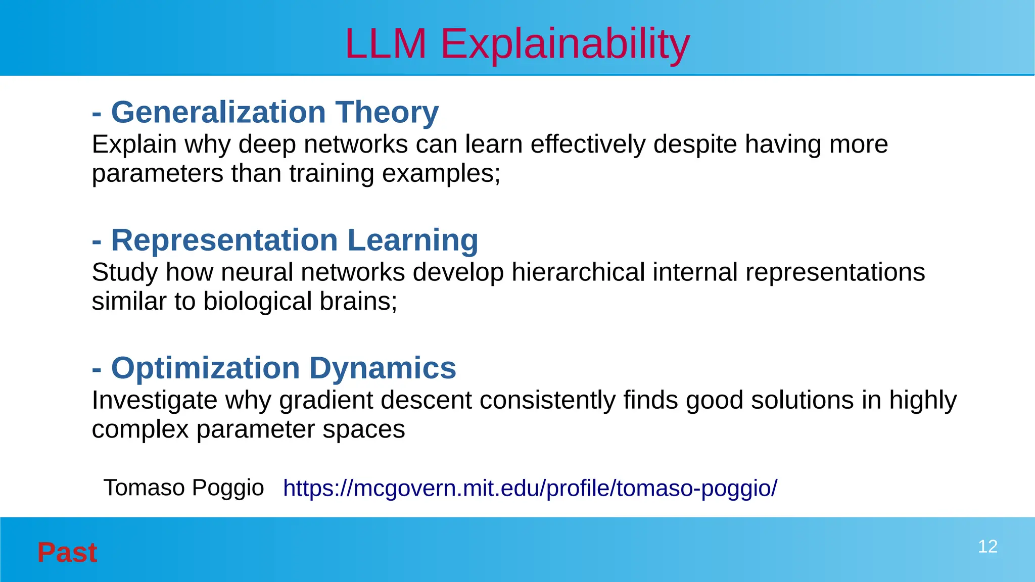 Past 12
LLM Explainability
- Generalization Theory
Explain why deep networks can learn effectively despite having more
parameters than training examples;
- Representation Learning
Study how neural networks develop hierarchical internal representations
similar to biological brains;
- Optimization Dynamics
Investigate why gradient descent consistently finds good solutions in highly
complex parameter spaces
https://mcgovern.mit.edu/profile/tomaso-poggio/
Tomaso Poggio
 