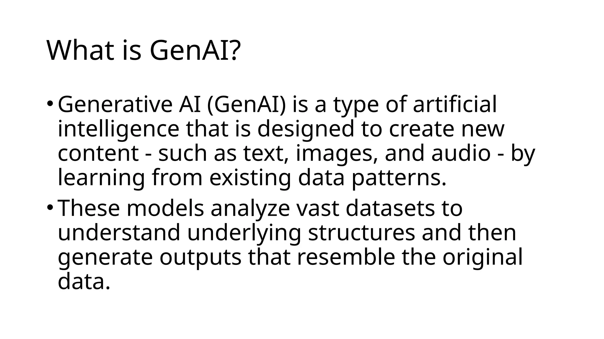 What is GenAI?
•Generative AI (GenAI) is a type of artificial
intelligence that is designed to create new
content - such as text, images, and audio - by
learning from existing data patterns.
•These models analyze vast datasets to
understand underlying structures and then
generate outputs that resemble the original
data.
 