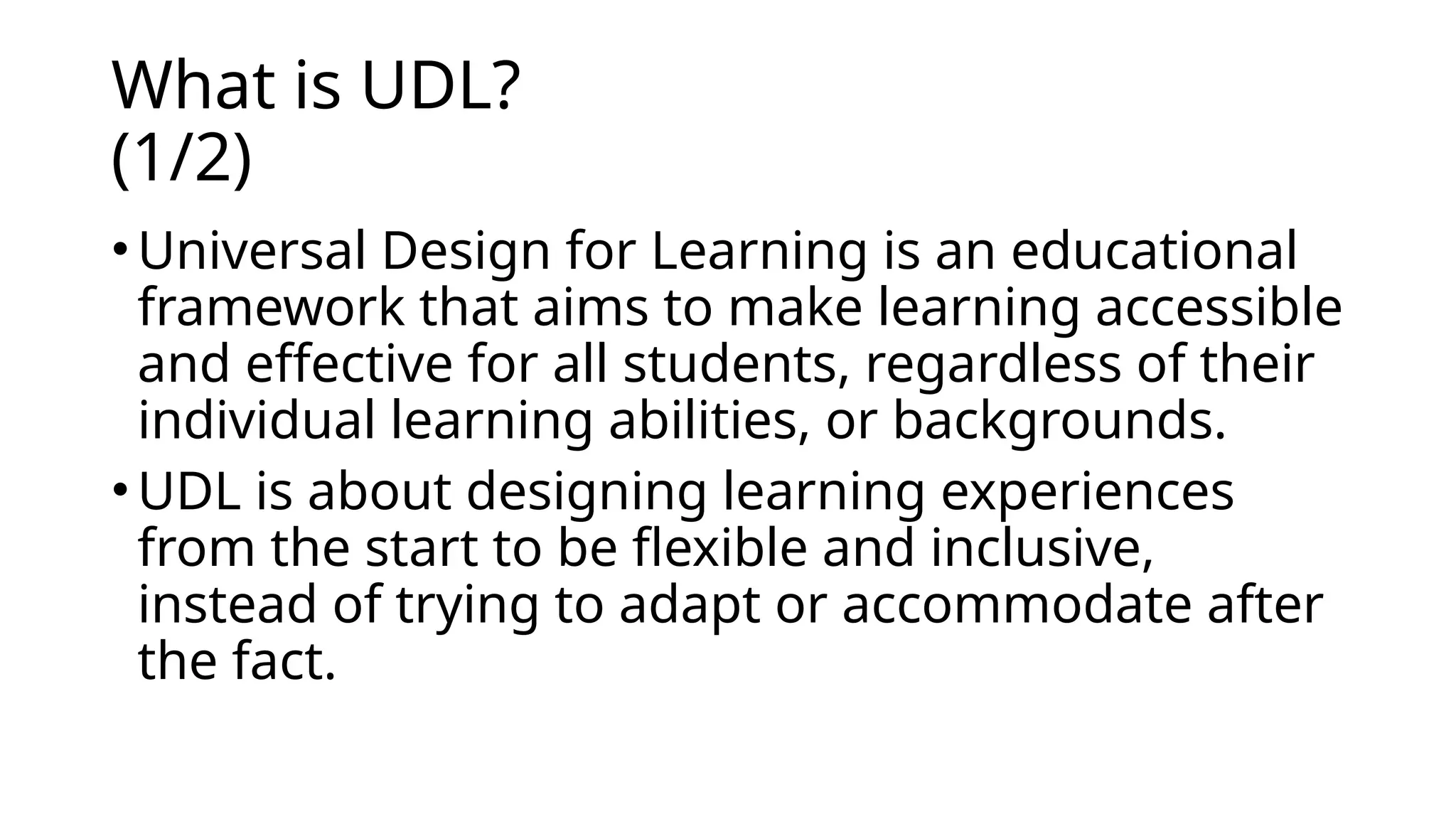 What is UDL?
(1/2)
• Universal Design for Learning is an educational
framework that aims to make learning accessible
and effective for all students, regardless of their
individual learning abilities, or backgrounds.
• UDL is about designing learning experiences
from the start to be flexible and inclusive,
instead of trying to adapt or accommodate after
the fact.
 