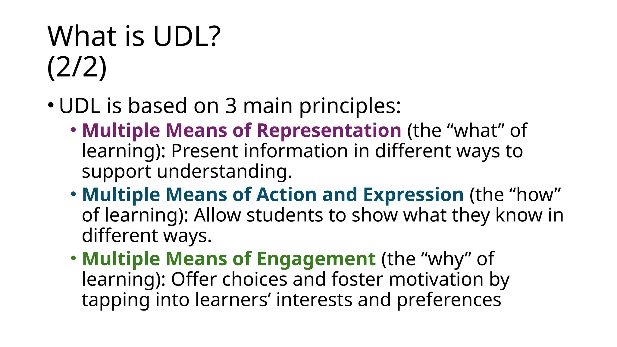 What is UDL?
(2/2)
• UDL is based on 3 main principles:
• Multiple Means of Representation (the “what” of
learning): Present information in different ways to
support understanding.
• Multiple Means of Action and Expression (the “how”
of learning): Allow students to show what they know in
different ways.
• Multiple Means of Engagement (the “why” of
learning): Offer choices and foster motivation by
tapping into learners’ interests and preferences
 