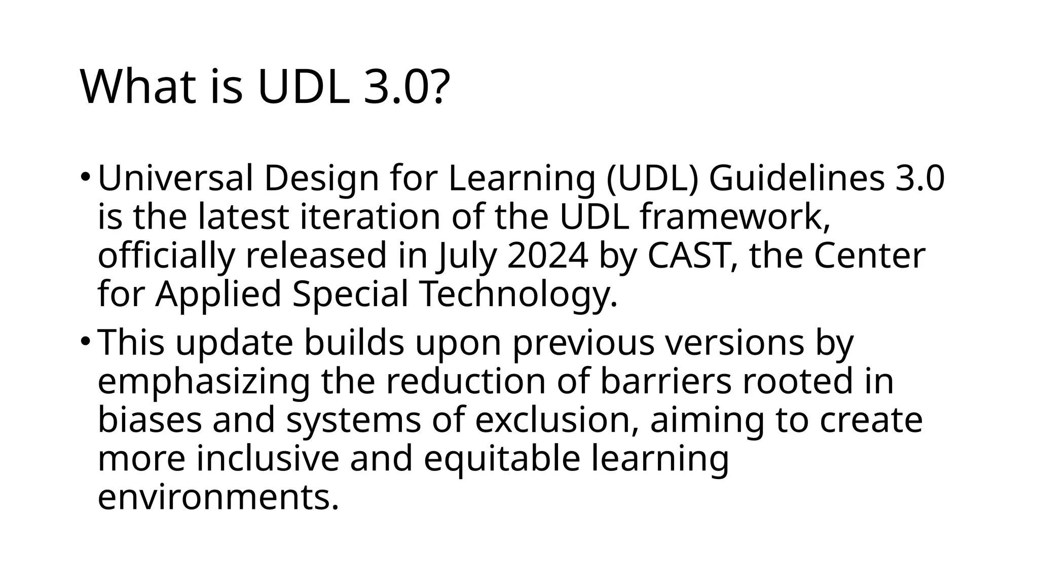 What is UDL 3.0?
•​
Universal Design for Learning (UDL) Guidelines 3.0
is the latest iteration of the UDL framework,
officially released in July 2024 by CAST, the Center
for Applied Special Technology.
•This update builds upon previous versions by
emphasizing the reduction of barriers rooted in
biases and systems of exclusion, aiming to create
more inclusive and equitable learning
environments.​
 