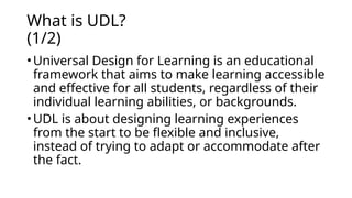 What is UDL?
(1/2)
• Universal Design for Learning is an educational
framework that aims to make learning accessible
and effective for all students, regardless of their
individual learning abilities, or backgrounds.
• UDL is about designing learning experiences
from the start to be flexible and inclusive,
instead of trying to adapt or accommodate after
the fact.
 