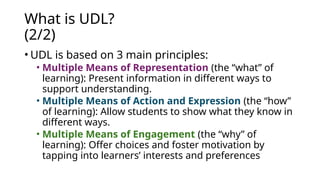 What is UDL?
(2/2)
• UDL is based on 3 main principles:
• Multiple Means of Representation (the “what” of
learning): Present information in different ways to
support understanding.
• Multiple Means of Action and Expression (the “how”
of learning): Allow students to show what they know in
different ways.
• Multiple Means of Engagement (the “why” of
learning): Offer choices and foster motivation by
tapping into learners’ interests and preferences
 