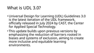 What is UDL 3.0?
•​
Universal Design for Learning (UDL) Guidelines 3.0
is the latest iteration of the UDL framework,
officially released in July 2024 by CAST, the Center
for Applied Special Technology.
•This update builds upon previous versions by
emphasizing the reduction of barriers rooted in
biases and systems of exclusion, aiming to create
more inclusive and equitable learning
environments.​
 