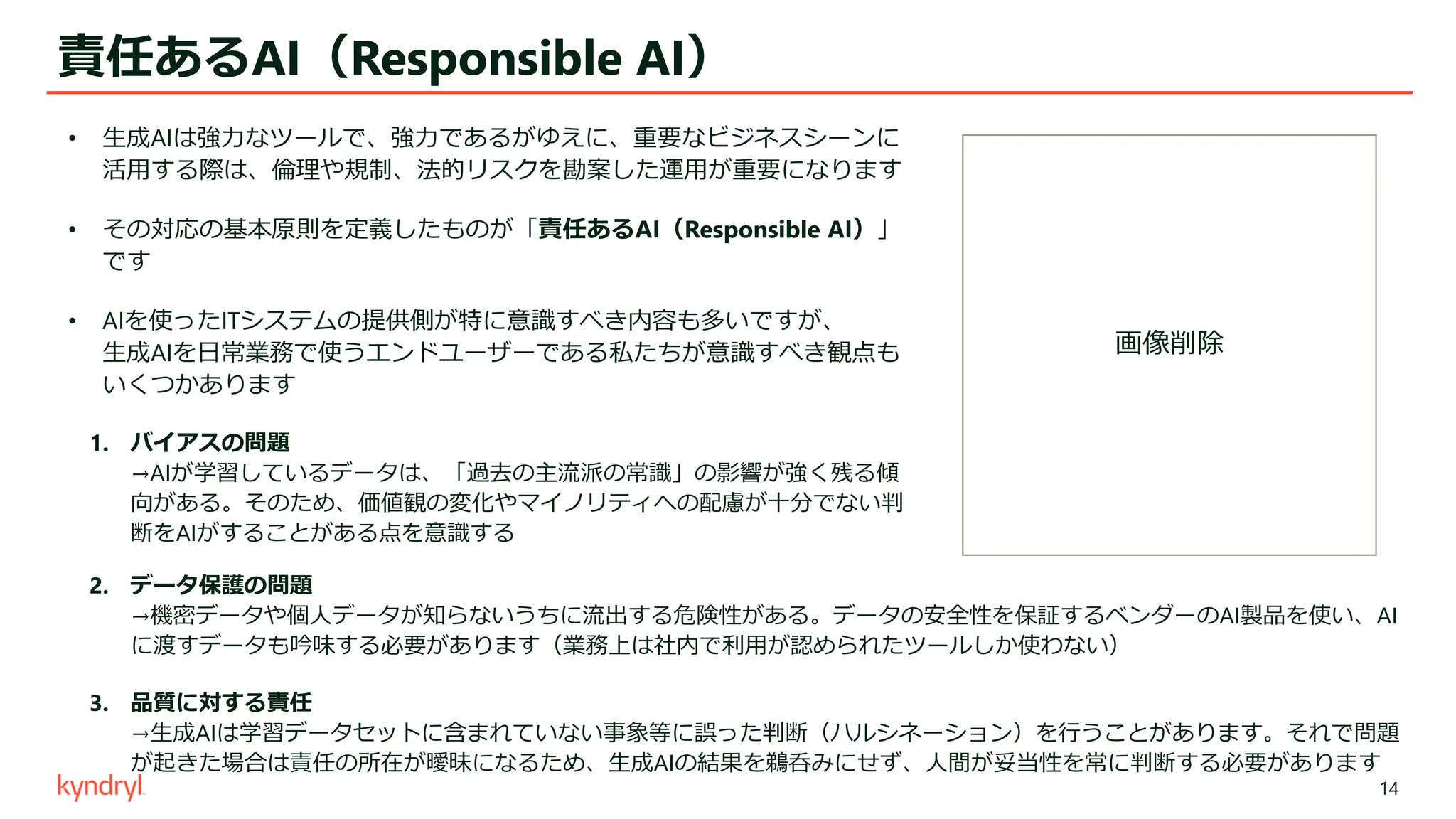 2. データ保護の問題
→機密データや個人データが知らないうちに流出する危険性がある。データの安全性を保証するベンダーのAI製品を使い、AI
に渡すデータも吟味する必要があります（業務上は社内で利用が認められたツールしか使わない）
3. 品質に対する責任
→生成AIは学習データセットに含まれていない事象等に誤った判断（ハルシネーション）を行うことがあります。それで問題
が起きた場合は責任の所在が曖昧になるため、生成AIの結果を鵜呑みにせず、人間が妥当性を常に判断する必要があります
責任あるAI（Responsible AI）
14
• 生成AIは強力なツールで、強力であるがゆえに、重要なビジネスシーンに
活用する際は、倫理や規制、法的リスクを勘案した運用が重要になります
• その対応の基本原則を定義したものが「責任あるAI（Responsible AI）」
です
• AIを使ったITシステムの提供側が特に意識すべき内容も多いですが、
生成AIを日常業務で使うエンドユーザーである私たちが意識すべき観点も
いくつかあります
1. バイアスの問題
→AIが学習しているデータは、「過去の主流派の常識」の影響が強く残る傾
向がある。そのため、価値観の変化やマイノリティへの配慮が十分でない判
断をAIがすることがある点を意識する
画像削除
 