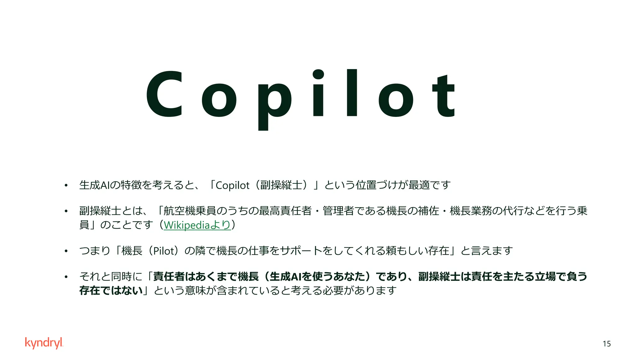 15
C o p i l o t
• 生成AIの特徴を考えると、「Copilot（副操縦士）」という位置づけが最適です
• 副操縦士とは、「航空機乗員のうちの最高責任者・管理者である機長の補佐・機長業務の代行などを行う乗
員」のことです（Wikipediaより）
• つまり「機長（Pilot）の隣で機長の仕事をサポートをしてくれる頼もしい存在」と言えます
• それと同時に「責任者はあくまで機長（生成AIを使うあなた）であり、副操縦士は責任を主たる立場で負う
存在ではない」という意味が含まれていると考える必要があります
 