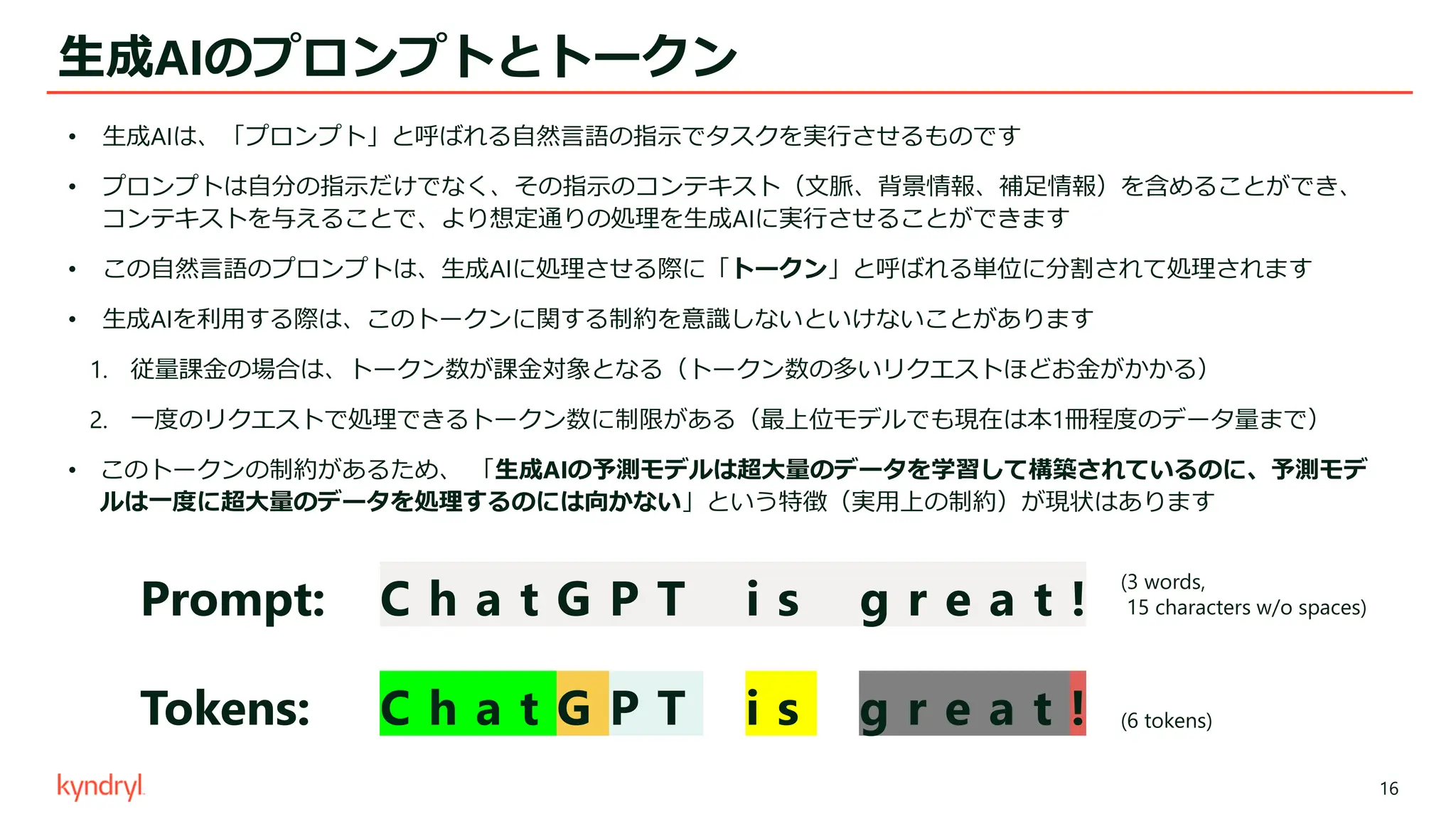 生成AIのプロンプトとトークン
16
• 生成AIは、「プロンプト」と呼ばれる自然言語の指示でタスクを実行させるものです
• プロンプトは自分の指示だけでなく、その指示のコンテキスト（文脈、背景情報、補足情報）を含めることができ、
コンテキストを与えることで、より想定通りの処理を生成AIに実行させることができます
• この自然言語のプロンプトは、生成AIに処理させる際に「トークン」と呼ばれる単位に分割されて処理されます
• 生成AIを利用する際は、このトークンに関する制約を意識しないといけないことがあります
1. 従量課金の場合は、トークン数が課金対象となる（トークン数の多いリクエストほどお金がかかる）
2. 一度のリクエストで処理できるトークン数に制限がある（最上位モデルでも現在は本1冊程度のデータ量まで）
• このトークンの制約があるため、 「生成AIの予測モデルは超大量のデータを学習して構築されているのに、予測モデ
ルは一度に超大量のデータを処理するのには向かない」という特徴（実用上の制約）が現状はあります
C h a t G P T i s g r e a t !
Prompt:
C h a t G P T i s g r e a t !
Tokens: (6 tokens)
(3 words,
15 characters w/o spaces)
 