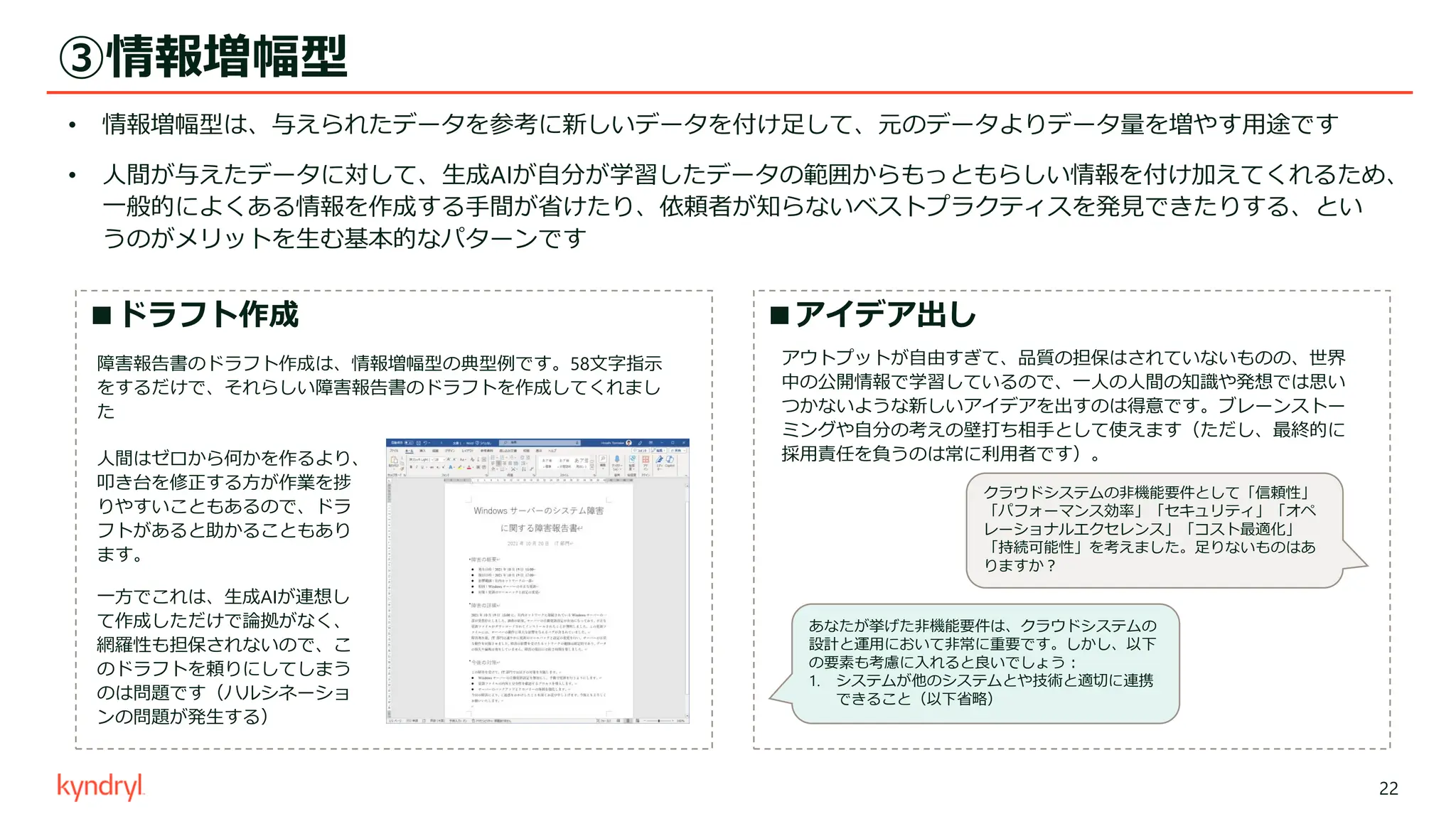 ③情報増幅型
22
• 情報増幅型は、与えられたデータを参考に新しいデータを付け足して、元のデータよりデータ量を増やす用途です
• 人間が与えたデータに対して、生成AIが自分が学習したデータの範囲からもっともらしい情報を付け加えてくれるため、
一般的によくある情報を作成する手間が省けたり、依頼者が知らないベストプラクティスを発見できたりする、とい
うのがメリットを生む基本的なパターンです
■ドラフト作成 ■アイデア出し
障害報告書のドラフト作成は、情報増幅型の典型例です。58文字指示
をするだけで、それらしい障害報告書のドラフトを作成してくれまし
た
アウトプットが自由すぎて、品質の担保はされていないものの、世界
中の公開情報で学習しているので、一人の人間の知識や発想では思い
つかないような新しいアイデアを出すのは得意です。ブレーンストー
ミングや自分の考えの壁打ち相手として使えます（ただし、最終的に
採用責任を負うのは常に利用者です）。
人間はゼロから何かを作るより、
叩き台を修正する方が作業を捗
りやすいこともあるので、ドラ
フトがあると助かることもあり
ます。
一方でこれは、生成AIが連想し
て作成しただけで論拠がなく、
網羅性も担保されないので、こ
のドラフトを頼りにしてしまう
のは問題です（ハルシネーショ
ンの問題が発生する）
クラウドシステムの非機能要件として「信頼性」
「パフォーマンス効率」「セキュリティ」「オペ
レーショナルエクセレンス」「コスト最適化」
「持続可能性」を考えました。足りないものはあ
りますか？
あなたが挙げた非機能要件は、クラウドシステムの
設計と運用において非常に重要です。しかし、以下
の要素も考慮に入れると良いでしょう：
1. システムが他のシステムとや技術と適切に連携
できること（以下省略）
 