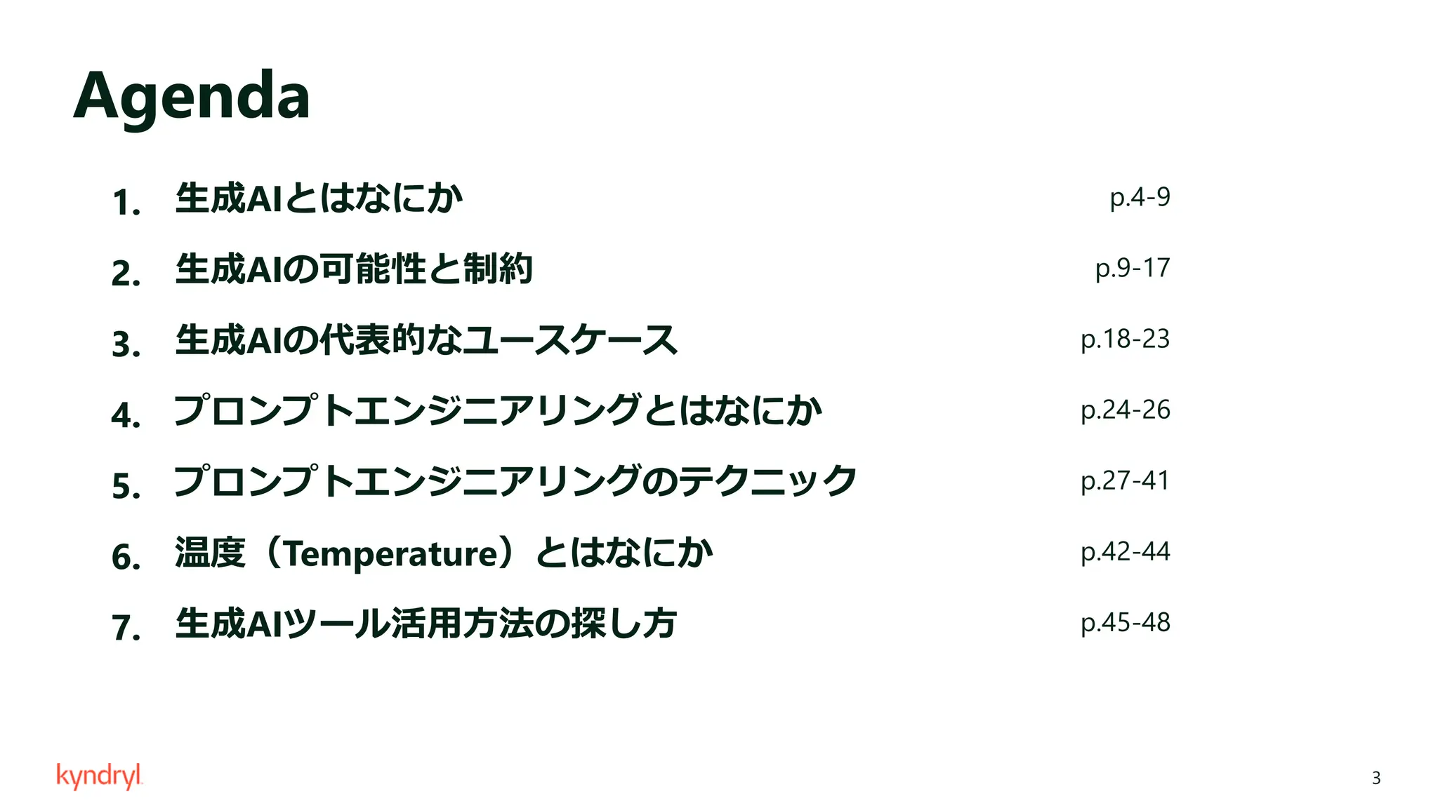 3
Agenda
1. 生成AIとはなにか p.4-9
2. 生成AIの可能性と制約 p.9-17
3. 生成AIの代表的なユースケース p.18-23
4. プロンプトエンジニアリングとはなにか p.24-26
5. プロンプトエンジニアリングのテクニック p.27-41
6. 温度（Temperature）とはなにか p.42-44
7. 生成AIツール活用方法の探し方 p.45-48
 