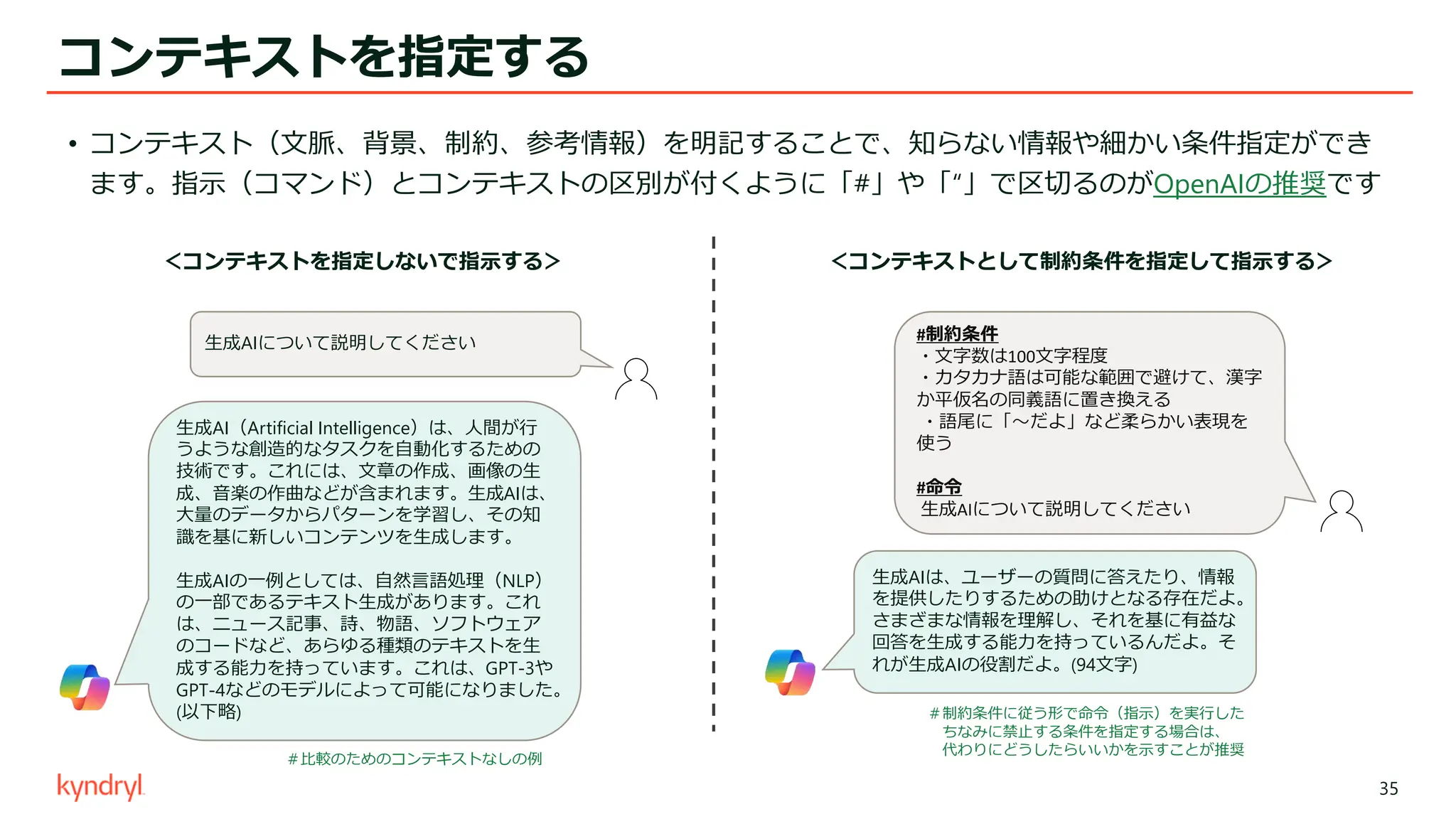 コンテキストを指定する
35
• コンテキスト（文脈、背景、制約、参考情報）を明記することで、知らない情報や細かい条件指定ができ
ます。指示（コマンド）とコンテキストの区別が付くように「#」や「“」で区切るのがOpenAIの推奨です
生成AIについて説明してください
生成AI（Artificial Intelligence）は、人間が行
うような創造的なタスクを自動化するための
技術です。これには、文章の作成、画像の生
成、音楽の作曲などが含まれます。生成AIは、
大量のデータからパターンを学習し、その知
識を基に新しいコンテンツを生成します。
生成AIの一例としては、自然言語処理（NLP）
の一部であるテキスト生成があります。これ
は、ニュース記事、詩、物語、ソフトウェア
のコードなど、あらゆる種類のテキストを生
成する能力を持っています。これは、GPT-3や
GPT-4などのモデルによって可能になりました。
(以下略)
#制約条件
・文字数は100文字程度
・カタカナ語は可能な範囲で避けて、漢字
か平仮名の同義語に置き換える
・語尾に「～だよ」など柔らかい表現を
使う
#命令
生成AIについて説明してください
生成AIは、ユーザーの質問に答えたり、情報
を提供したりするための助けとなる存在だよ。
さまざまな情報を理解し、それを基に有益な
回答を生成する能力を持っているんだよ。そ
れが生成AIの役割だよ。(94文字)
＜コンテキストを指定しないで指示する＞ ＜コンテキストとして制約条件を指定して指示する＞
＃比較のためのコンテキストなしの例
＃制約条件に従う形で命令（指示）を実行した
ちなみに禁止する条件を指定する場合は、
代わりにどうしたらいいかを示すことが推奨
 