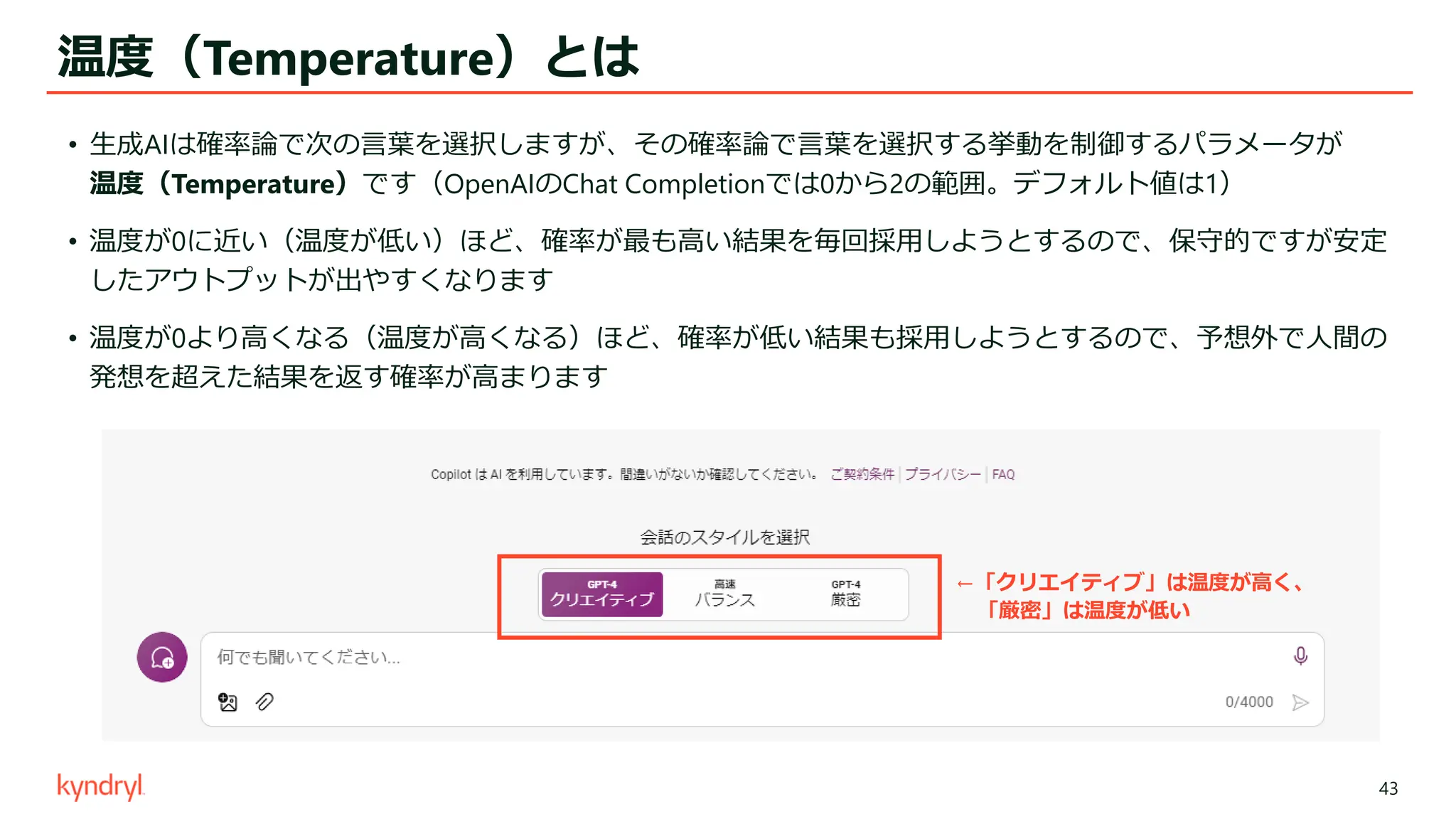 温度（Temperature）とは
43
• 生成AIは確率論で次の言葉を選択しますが、その確率論で言葉を選択する挙動を制御するパラメータが
温度（Temperature）です（OpenAIのChat Completionでは0から2の範囲。デフォルト値は1）
• 温度が0に近い（温度が低い）ほど、確率が最も高い結果を毎回採用しようとするので、保守的ですが安定
したアウトプットが出やすくなります
• 温度が0より高くなる（温度が高くなる）ほど、確率が低い結果も採用しようとするので、予想外で人間の
発想を超えた結果を返す確率が高まります
←「クリエイティブ」は温度が高く、
「厳密」は温度が低い
 
