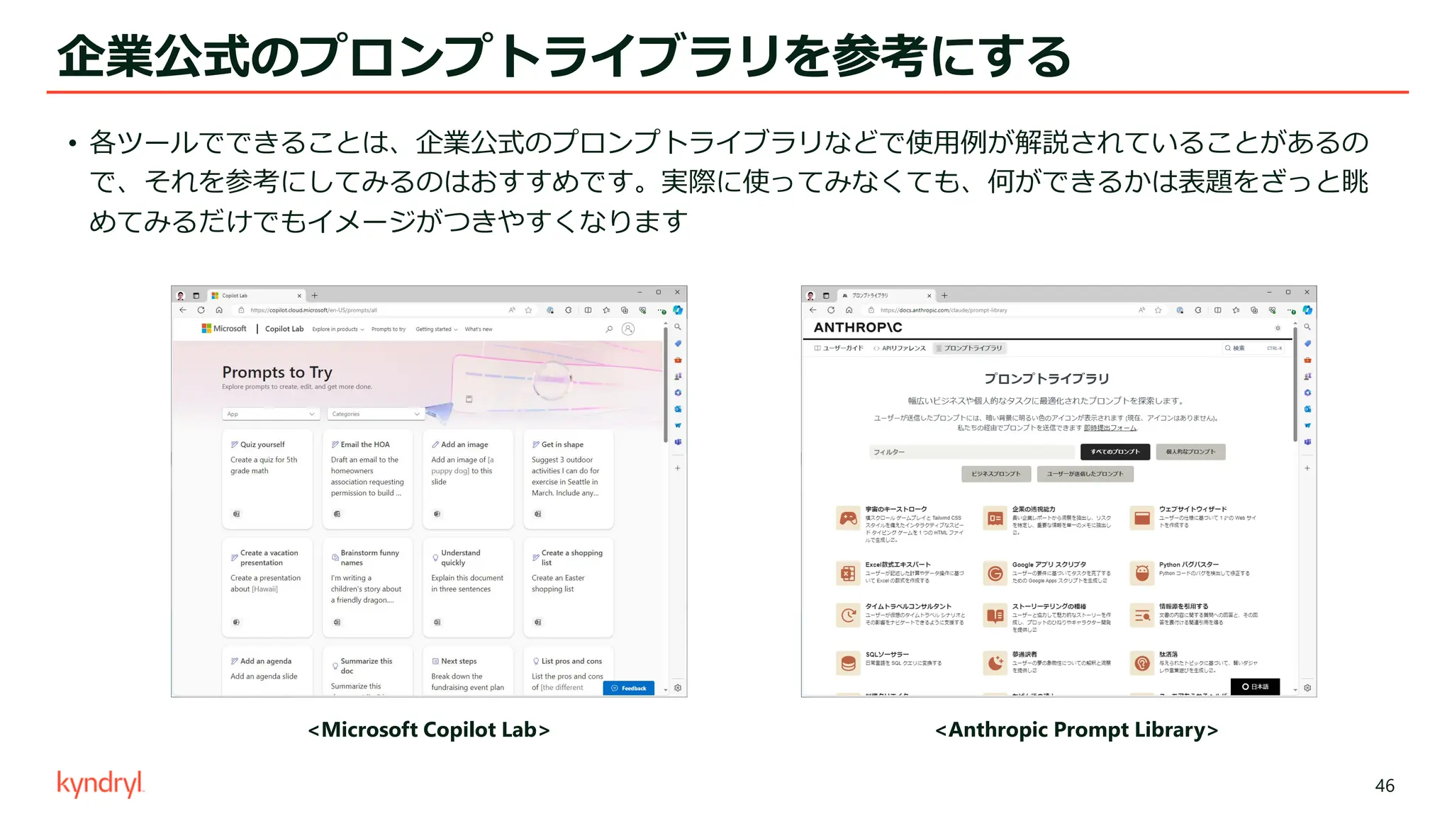 企業公式のプロンプトライブラリを参考にする
46
• 各ツールでできることは、企業公式のプロンプトライブラリなどで使用例が解説されていることがあるの
で、それを参考にしてみるのはおすすめです。実際に使ってみなくても、何ができるかは表題をざっと眺
めてみるだけでもイメージがつきやすくなります
<Microsoft Copilot Lab> <Anthropic Prompt Library>
 
