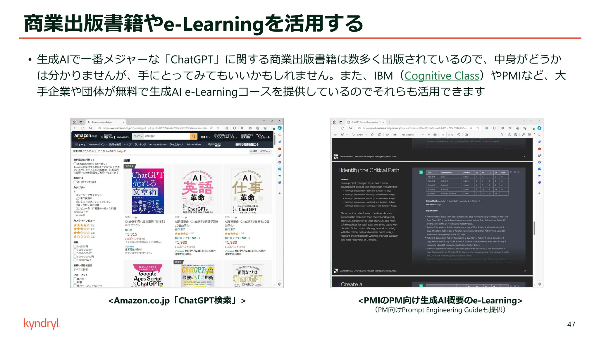 商業出版書籍やe-Learningを活用する
47
• 生成AIで一番メジャーな「ChatGPT」に関する商業出版書籍は数多く出版されているので、中身がどうか
は分かりませんが、手にとってみてもいいかもしれません。また、IBM（Cognitive Class）やPMIなど、大
手企業や団体が無料で生成AI e-Learningコースを提供しているのでそれらも活用できます
<Amazon.co.jp「ChatGPT検索」> <PMIのPM向け生成AI概要のe-Learning>
（PM向けPrompt Engineering Guideも提供）
 