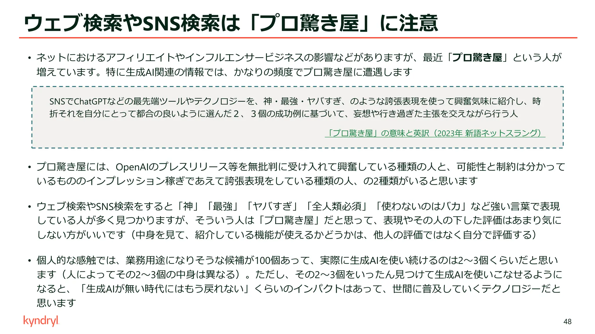 ウェブ検索やSNS検索は「プロ驚き屋」に注意
48
• ネットにおけるアフィリエイトやインフルエンサービジネスの影響などがありますが、最近「プロ驚き屋」という人が
増えています。特に生成AI関連の情報では、かなりの頻度でプロ驚き屋に遭遇します
SNSでChatGPTなどの最先端ツールやテクノロジーを、神・最強・ヤバすぎ、のような誇張表現を使って興奮気味に紹介し、時
折それを自分にとって都合の良いように選んだ２、３個の成功例に基づいて、妄想や行き過ぎた主張を交えながら行う人
「プロ驚き屋」の意味と英訳（2023年 新語ネットスラング）
• プロ驚き屋には、OpenAIのプレスリリース等を無批判に受け入れて興奮している種類の人と、可能性と制約は分かって
いるもののインプレッション稼ぎであえて誇張表現をしている種類の人、の2種類がいると思います
• ウェブ検索やSNS検索をすると「神」「最強」「ヤバすぎ」「全人類必須」「使わないのはバカ」など強い言葉で表現
している人が多く見つかりますが、そういう人は「プロ驚き屋」だと思って、表現やその人の下した評価はあまり気に
しない方がいいです（中身を見て、紹介している機能が使えるかどうかは、他人の評価ではなく自分で評価する）
• 個人的な感触では、業務用途になりそうな候補が100個あって、実際に生成AIを使い続けるのは2～3個くらいだと思い
ます（人によってその2～3個の中身は異なる）。ただし、その2～3個をいったん見つけて生成AIを使いこなせるように
なると、「生成AIが無い時代にはもう戻れない」くらいのインパクトはあって、世間に普及していくテクノロジーだと
思います
 
