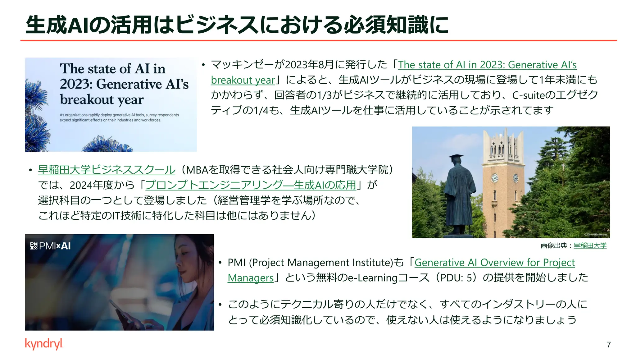 生成AIの活用はビジネスにおける必須知識に
7
• 早稲田大学ビジネススクール（MBAを取得できる社会人向け専門職大学院）
では、2024年度から「プロンプトエンジニアリング―生成AIの応用」が
選択科目の一つとして登場しました（経営管理学を学ぶ場所なので、
これほど特定のIT技術に特化した科目は他にはありません）
画像出典：早稲田大学
• マッキンゼーが2023年8月に発行した「The state of AI in 2023: Generative AI’s
breakout year」によると、生成AIツールがビジネスの現場に登場して1年未満にも
かかわらず、回答者の1/3がビジネスで継続的に活用しており、C-suiteのエグゼク
ティブの1/4も、生成AIツールを仕事に活用していることが示されてます
• PMI (Project Management Institute)も「Generative AI Overview for Project
Managers」という無料のe-Learningコース（PDU: 5）の提供を開始しました
• このようにテクニカル寄りの人だけでなく、すべてのインダストリーの人に
とって必須知識化しているので、使えない人は使えるようになりましょう
 