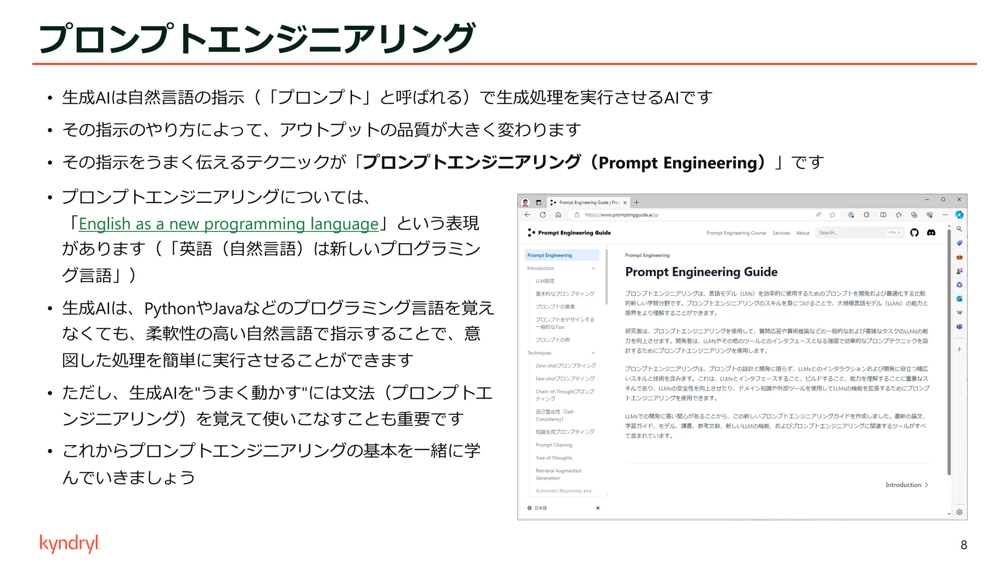 プロンプトエンジニアリング
8
• 生成AIは自然言語の指示（「プロンプト」と呼ばれる）で生成処理を実行させるAIです
• その指示のやり方によって、アウトプットの品質が大きく変わります
• その指示をうまく伝えるテクニックが「プロンプトエンジニアリング（Prompt Engineering）」です
• プロンプトエンジニアリングについては、
「English as a new programming language」という表現
があります（「英語（自然言語）は新しいプログラミン
グ言語」）
• 生成AIは、PythonやJavaなどのプログラミング言語を覚え
なくても、柔軟性の高い自然言語で指示することで、意
図した処理を簡単に実行させることができます
• ただし、生成AIを"うまく動かす"には文法（プロンプトエ
ンジニアリング）を覚えて使いこなすことも重要です
• これからプロンプトエンジニアリングの基本を一緒に学
んでいきましょう
 