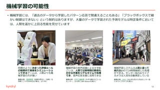 機械学習の可能性
12
• 機械学習には、「過去のデータから学習したパターン応答で間違えることもある」「ブラックボックスで細
かい制御はできない」という制約はありますが、大量のデータで学習された予測モデルは特定条件において
は、人間を遥かに上回る性能を見せています
将棋のように決まった評価ルール
の範囲内で最善をシミュレーショ
ンできるゲームは、人間よりも機
械学習の方が強い
画像出典：産経新聞（佐藤天彦名人（当時）を
将棋ソフトPONANZAが破る。2017年）
機械学習の音声認識による文字起
こしは、人間では実時間の数倍も
かかる作業をリアルタイムで処理
でき、音声応答支援に活用できる
画像出典：日刊工業新聞（みずほ銀行のコール
センター。2016年にIBM Watsonを導入）
機械学習システムは人間と違って
疲れないので24時間継続した処理
ができる。センター街のAIライブ
カメラは人流を自動測定している
画像出典：IDEA（2022年5月から渋谷センター街
にAIライブカメラを導入）
 