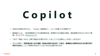 15
C o p i l o t
• 生成AIの特徴を考えると、「Copilot（副操縦士）」という位置づけが最適です
• 副操縦士とは、「航空機乗員のうちの最高責任者・管理者である機長の補佐・機長業務の代行などを行う乗
員」のことです（Wikipediaより）
• つまり「機長（Pilot）の隣で機長の仕事をサポートをしてくれる頼もしい存在」と言えます
• それと同時に「責任者はあくまで機長（生成AIを使うあなた）であり、副操縦士は責任を主たる立場で負う
存在ではない」という意味が含まれていると考える必要があります
 