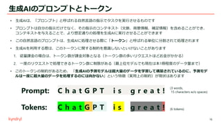 生成AIのプロンプトとトークン
16
• 生成AIは、「プロンプト」と呼ばれる自然言語の指示でタスクを実行させるものです
• プロンプトは自分の指示だけでなく、その指示のコンテキスト（文脈、背景情報、補足情報）を含めることができ、
コンテキストを与えることで、より想定通りの処理を生成AIに実行させることができます
• この自然言語のプロンプトは、生成AIに処理させる際に「トークン」と呼ばれる単位に分割されて処理されます
• 生成AIを利用する際は、このトークンに関する制約を意識しないといけないことがあります
1. 従量課金の場合は、トークン数が課金対象となる（トークン数の多いリクエストほどお金がかかる）
2. 一度のリクエストで処理できるトークン数に制限がある（最上位モデルでも現在は本1冊程度のデータ量まで）
• このトークンの制約があるため、 「生成AIの予測モデルは超大量のデータを学習して構築されているのに、予測モデ
ルは一度に超大量のデータを処理するのには向かない」という特徴（実用上の制約）が現状はあります
C h a t G P T i s g r e a t !
Prompt:
C h a t G P T i s g r e a t !
Tokens: (6 tokens)
(3 words,
15 characters w/o spaces)
 