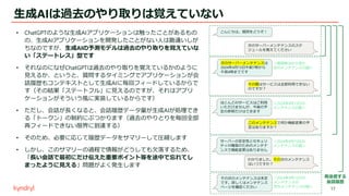 生成AIは過去のやり取りは覚えていない
17
• ChatGPTのような生成AIアプリケーションは触ったことがあるもの
の、生成AIアプリケーションを開発したことがない人は勘違いしが
ちなのですが、生成AIの予測モデルは過去のやり取りを覚えていな
い「ステートレス」型です
• それなのになぜChatGPTは過去のやり取りを覚えているかのように
見えるか、というと、質問するタイミングでアプリケーションが会
話履歴もコンテキストとして生成AIに毎回フィードしているからで
す（その結果「ステートフル」に見えるのですが、それはアプリ
ケーションがそういう風に実装しているからです）
• ただし、会話が長くなると、会話履歴データ量が生成AIが処理でき
る「トークン」の制約にぶつかります（過去のやりとりを毎回全部
再フィードできない限界に到達する）
• そのため、必要に応じて履歴データをサマリーして圧縮します
• しかし、このサマリーの過程で情報がどうしても欠落するため、
「長い会話で最初にだけ伝えた重要ポイント等を途中で忘れてし
まったように見える」問題がよく発生します
こんにちは。質問をどうぞ！
次のサーバーメンテナンスのスケ
ジュールを教えてください
次のサーバーメンテナンスは
2024年4月15日午前1時から
午前4時までです
その間はサービスは全部利用できない
のですか？
ほとんどのサービスはご利用
いただけませんが、今後の予
定の参照だけはできます
このメンテナンスで何か機能変更の予
定はありますか？
サーバーの安定性とセキュリ
ティの確保のためのメンテナ
ンスで機能変更はありません
わかりました。その次のメンテナンス
はいつですか？
その次のメンテナンスは未定
です。詳しくはメンテナンス
ページを確認ください
再送信する
会話履歴
＜2024年4月15日の
メンテナンスの話＞
＜2024年4月15日の
メンテナンスの話＞
＜2024年4月15日の
メンテナンスの
次のメンテナンスの話＞
＜質問時点から見た
次のメンテナンスの話＞
 