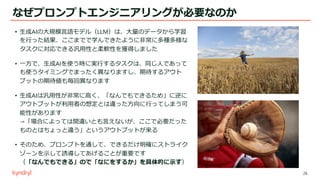 なぜプロンプトエンジニアリングが必要なのか
26
• 生成AIの大規模言語モデル（LLM）は、大量のデータから学習
を行った結果、ここまでで学んできたように非常に多種多様な
タスクに対応できる汎用性と柔軟性を獲得しました
• 一方で、生成AIを使う時に実行するタスクは、同じ人であって
も使うタイミングでまったく異なりますし、期待するアウト
プットの期待値も毎回異なります
• 生成AIは汎用性が非常に高く、「なんでもできるため」に逆に
アウトプットが利用者の想定とは違った方向に行ってしまう可
能性があります
→「場合によっては間違いとも言えないが、ここで必要だった
ものとはちょっと違う」というアウトプットが来る
• そのため、プロンプトを通して、できるだけ明確にストライク
ゾーンを示して誘導してあげることが重要です
（「なんでもできる」ので「なにをするか」を具体的に示す）
 