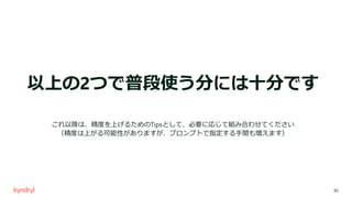 30
以上の2つで普段使う分には十分です
これ以降は、精度を上げるためのTipsとして、必要に応じて組み合わせてください
（精度は上がる可能性がありますが、プロンプトで指定する手間も増えます）
 