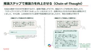 推論ステップで推論力を向上させる（Chain-of-Thought）
37
生成AIは確率で次の文字を補完するので、論理が飛躍しがちです。推論ステップを明示的に指示したり、
「ステップバイステップで考えてみましょう」と伝えることで、品質が向上させる方法が過去は提唱されて
いました。それ以降、LLM自体のモデル変更や性能調整もありましたので、現在の効果は不明です
私は市場に行って10個のリンゴを買いまし
た。隣人に2つ、修理工に2つ渡しました。
それから5つのリンゴを買って1つ食べまし
た。残りは何個ですか？
11個のリンゴ
私は市場に行って10個のリンゴを買いまし
た。隣人に2つ、修理工に2つ渡しました。
それから5つのリンゴを買って1つ食べまし
た。残りは何個ですか？ステップバイス
テップで考えてみましょう
もちろんです、ステップバイステップで計
算してみましょう。
まず、市場で10個のリンゴを買いました。
次に、隣人に2個、修理工に2個のリンゴを
渡しました。これで、10 - 2 - 2 = 6個のリ
ンゴが残りました。
その後、さらに5個のリンゴを買いました。
これで、6 + 5 = 11個のリンゴがあります。
最後に、1個のリンゴを食べました。これ
で、11 - 1 = 10個のリンゴが残りました。
したがって、最終的に10個のリンゴが残り
ました。
＜推論ステップを指示せずに質問する＞ ＜推論ステップを指示して質問する＞
＃過去のLLMの回答例であり現在の回答とは異なる
（2024年4月16日時点ではMicrosoft Copilotの
GPT-4は「10個」と正解した）
＃正解。なお、この文句を
付け加えると結論に至る
までの段階的な考察を
説明する傾向は見られる
 