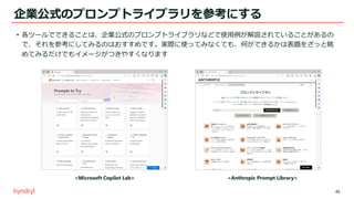 企業公式のプロンプトライブラリを参考にする
46
• 各ツールでできることは、企業公式のプロンプトライブラリなどで使用例が解説されていることがあるの
で、それを参考にしてみるのはおすすめです。実際に使ってみなくても、何ができるかは表題をざっと眺
めてみるだけでもイメージがつきやすくなります
<Microsoft Copilot Lab> <Anthropic Prompt Library>
 