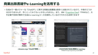 商業出版書籍やe-Learningを活用する
47
• 生成AIで一番メジャーな「ChatGPT」に関する商業出版書籍は数多く出版されているので、中身がどうか
は分かりませんが、手にとってみてもいいかもしれません。また、IBM（Cognitive Class）やPMIなど、大
手企業や団体が無料で生成AI e-Learningコースを提供しているのでそれらも活用できます
<Amazon.co.jp「ChatGPT検索」> <PMIのPM向け生成AI概要のe-Learning>
（PM向けPrompt Engineering Guideも提供）
 