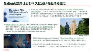 生成AIの活用はビジネスにおける必須知識に
7
• 早稲田大学ビジネススクール（MBAを取得できる社会人向け専門職大学院）
では、2024年度から「プロンプトエンジニアリング―生成AIの応用」が
選択科目の一つとして登場しました（経営管理学を学ぶ場所なので、
これほど特定のIT技術に特化した科目は他にはありません）
画像出典：早稲田大学
• マッキンゼーが2023年8月に発行した「The state of AI in 2023: Generative AI’s
breakout year」によると、生成AIツールがビジネスの現場に登場して1年未満にも
かかわらず、回答者の1/3がビジネスで継続的に活用しており、C-suiteのエグゼク
ティブの1/4も、生成AIツールを仕事に活用していることが示されてます
• PMI (Project Management Institute)も「Generative AI Overview for Project
Managers」という無料のe-Learningコース（PDU: 5）の提供を開始しました
• このようにテクニカル寄りの人だけでなく、すべてのインダストリーの人に
とって必須知識化しているので、使えない人は使えるようになりましょう
 