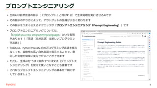 プロンプトエンジニアリング
8
• 生成AIは自然言語の指示（「プロンプト」と呼ばれる）で生成処理を実行させるAIです
• その指示のやり方によって、アウトプットの品質が大きく変わります
• その指示をうまく伝えるテクニックが「プロンプトエンジニアリング（Prompt Engineering）」です
• プロンプトエンジニアリングについては、
「English as a new programming language」という表現
があります（「英語（自然言語）は新しいプログラミン
グ言語」）
• 生成AIは、PythonやJavaなどのプログラミング言語を覚え
なくても、柔軟性の高い自然言語で指示することで、意
図した処理を簡単に実行させることができます
• ただし、生成AIを"うまく動かす"には文法（プロンプトエ
ンジニアリング）を覚えて使いこなすことも重要です
• これからプロンプトエンジニアリングの基本を一緒に学
んでいきましょう
 