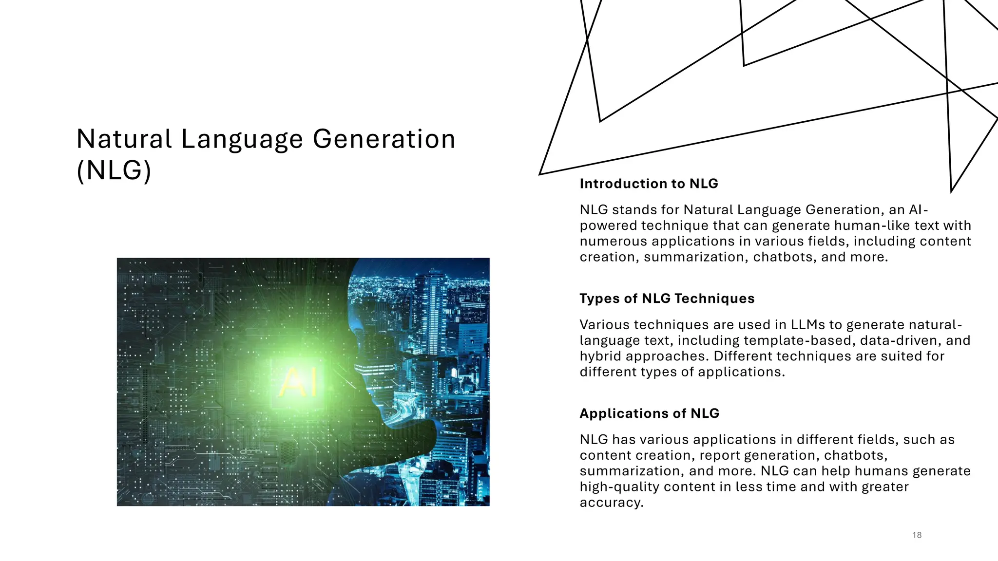 Natural Language Generation
(NLG) Introduction to NLG
NLG stands for Natural Language Generation, an AI-
powered technique that can generate human-like text with
numerous applications in various fields, including content
creation, summarization, chatbots, and more.
Types of NLG Techniques
Various techniques are used in LLMs to generate natural-
language text, including template-based, data-driven, and
hybrid approaches. Different techniques are suited for
different types of applications.
Applications of NLG
NLG has various applications in different fields, such as
content creation, report generation, chatbots,
summarization, and more. NLG can help humans generate
high-quality content in less time and with greater
accuracy.
18
 