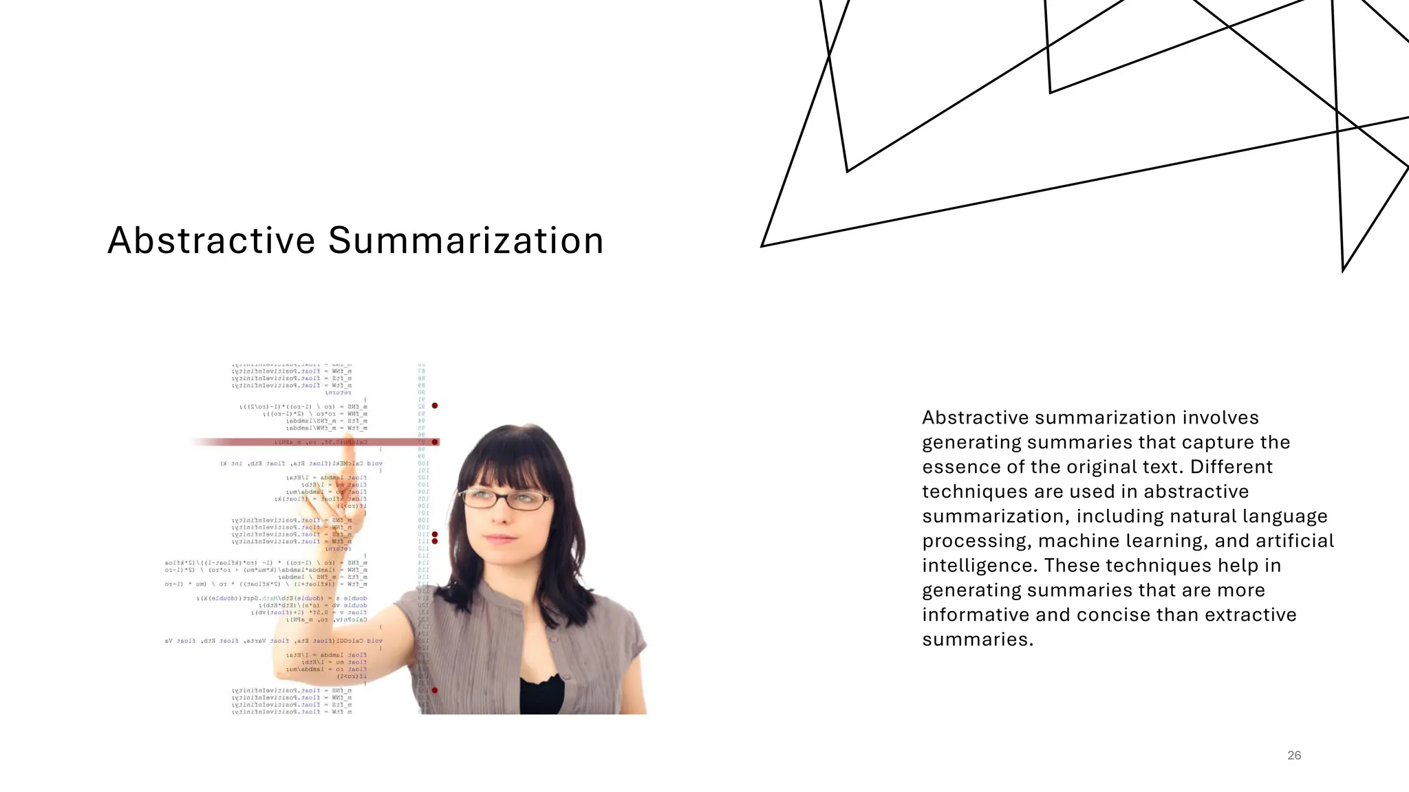 Abstractive Summarization
Abstractive summarization involves
generating summaries that capture the
essence of the original text. Different
techniques are used in abstractive
summarization, including natural language
processing, machine learning, and artificial
intelligence. These techniques help in
generating summaries that are more
informative and concise than extractive
summaries.
26
 