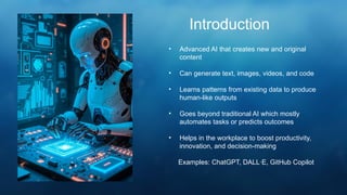 • Advanced AI that creates new and original
content
• Can generate text, images, videos, and code
• Learns patterns from existing data to produce
human-like outputs
• Goes beyond traditional AI which mostly
automates tasks or predicts outcomes
• Helps in the workplace to boost productivity,
innovation, and decision-making
Examples: ChatGPT, DALL·E, GitHub Copilot
Introduction
 
