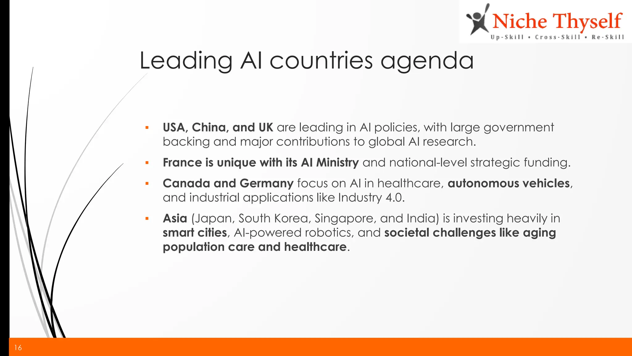 16
Leading AI countries agenda
▪ USA, China, and UK are leading in AI policies, with large government
backing and major contributions to global AI research.
▪ France is unique with its AI Ministry and national-level strategic funding.
▪ Canada and Germany focus on AI in healthcare, autonomous vehicles,
and industrial applications like Industry 4.0.
▪ Asia (Japan, South Korea, Singapore, and India) is investing heavily in
smart cities, AI-powered robotics, and societal challenges like aging
population care and healthcare.
 