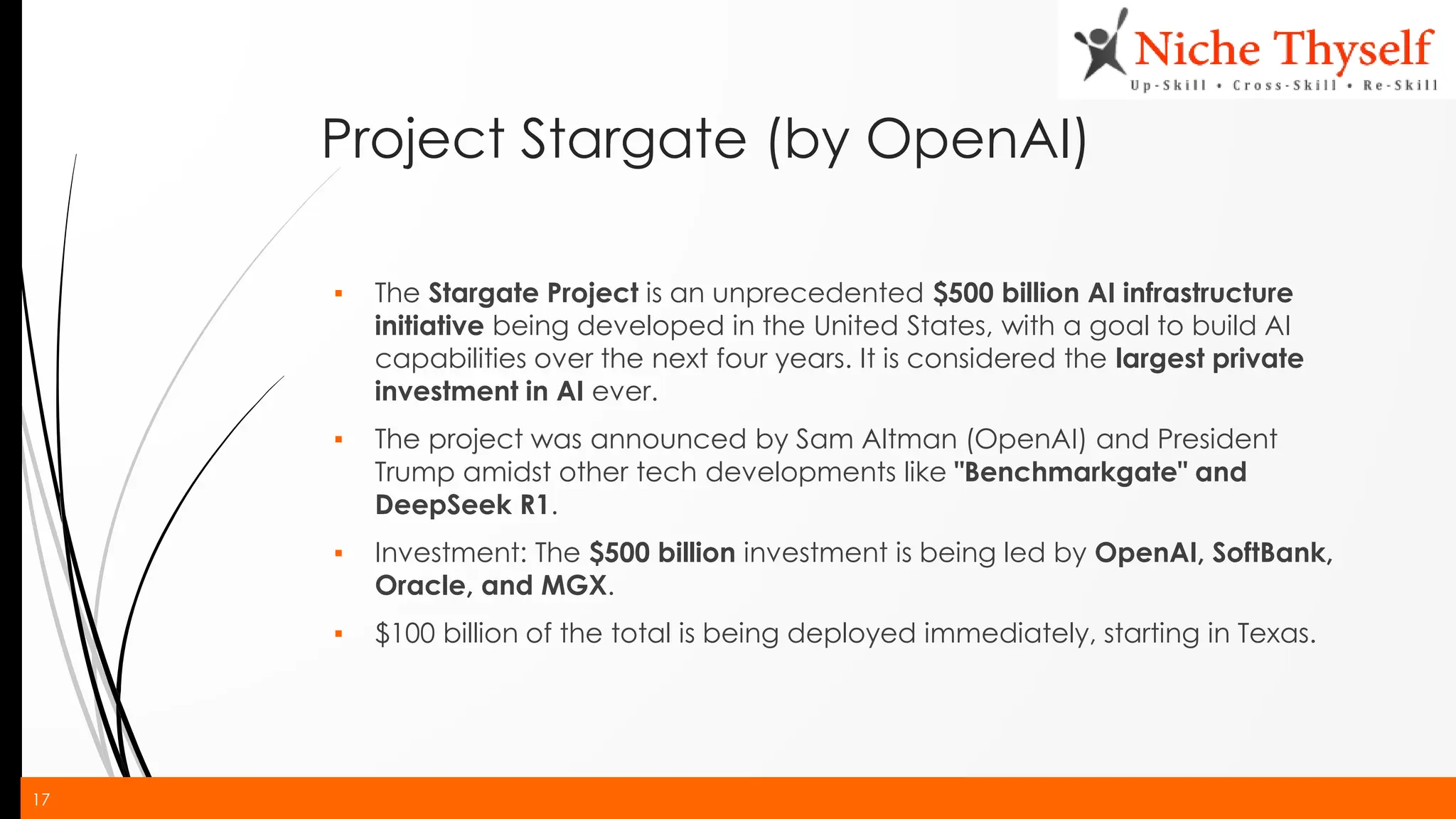 17
Project Stargate (by OpenAI)
▪ The Stargate Project is an unprecedented $500 billion AI infrastructure
initiative being developed in the United States, with a goal to build AI
capabilities over the next four years. It is considered the largest private
investment in AI ever.
▪ The project was announced by Sam Altman (OpenAI) and President
Trump amidst other tech developments like "Benchmarkgate" and
DeepSeek R1.
▪ Investment: The $500 billion investment is being led by OpenAI, SoftBank,
Oracle, and MGX.
▪ $100 billion of the total is being deployed immediately, starting in Texas.
 