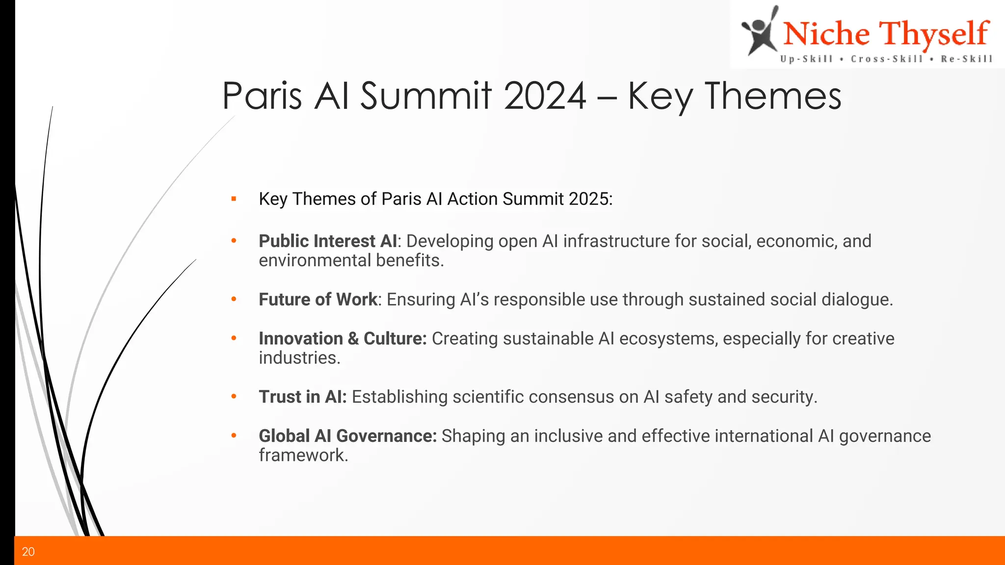 20
Paris AI Summit 2024 – Key Themes
▪ Key Themes of Paris AI Action Summit 2025:
• Public Interest AI: Developing open AI infrastructure for social, economic, and
environmental benefits.
• Future of Work: Ensuring AI’s responsible use through sustained social dialogue.
• Innovation & Culture: Creating sustainable AI ecosystems, especially for creative
industries.
• Trust in AI: Establishing scientific consensus on AI safety and security.
• Global AI Governance: Shaping an inclusive and effective international AI governance
framework.
 
