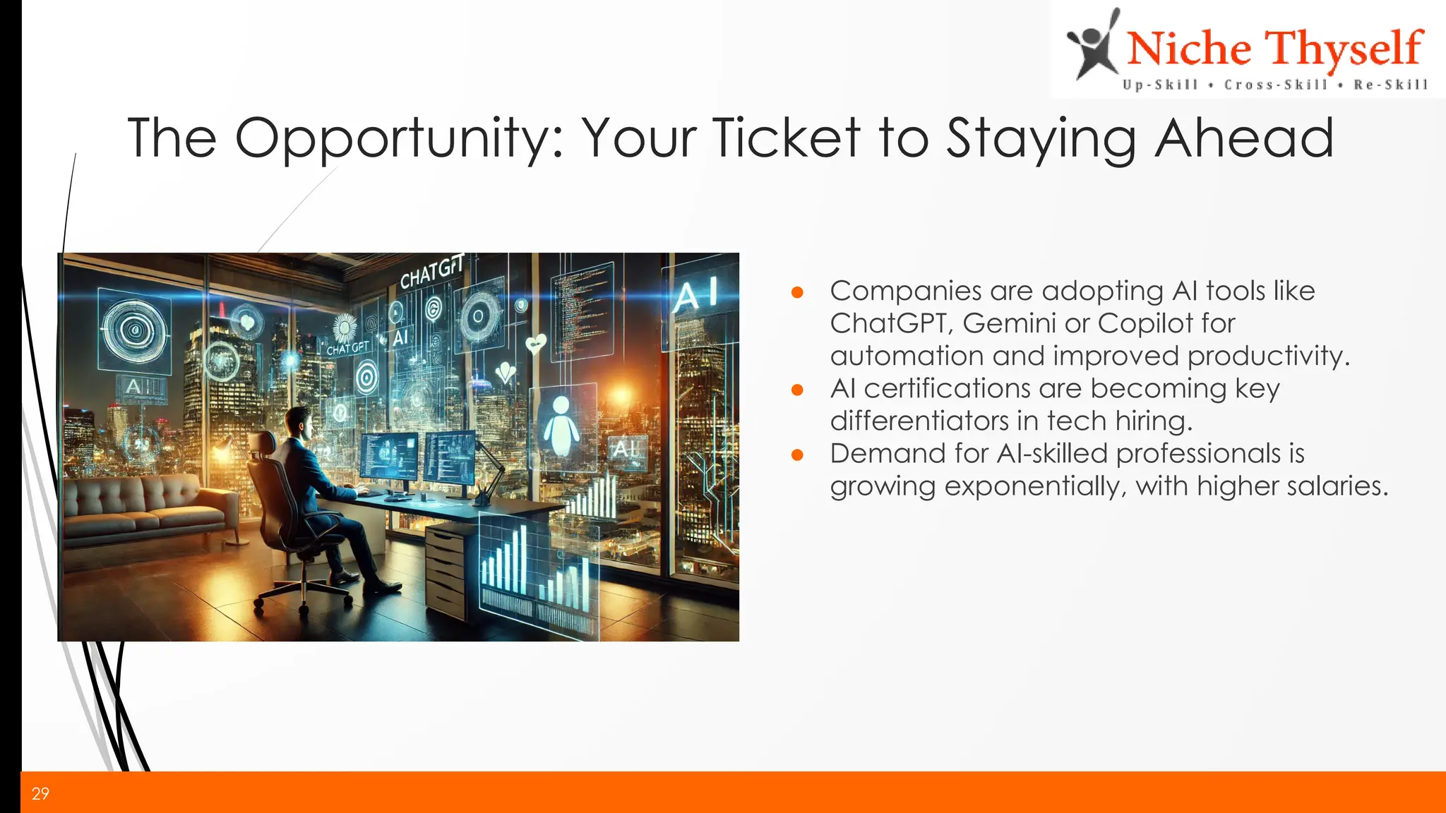 29
The Opportunity: Your Ticket to Staying Ahead
● Companies are adopting AI tools like
ChatGPT, Gemini or Copilot for
automation and improved productivity.
● AI certifications are becoming key
differentiators in tech hiring.
● Demand for AI-skilled professionals is
growing exponentially, with higher salaries.
 