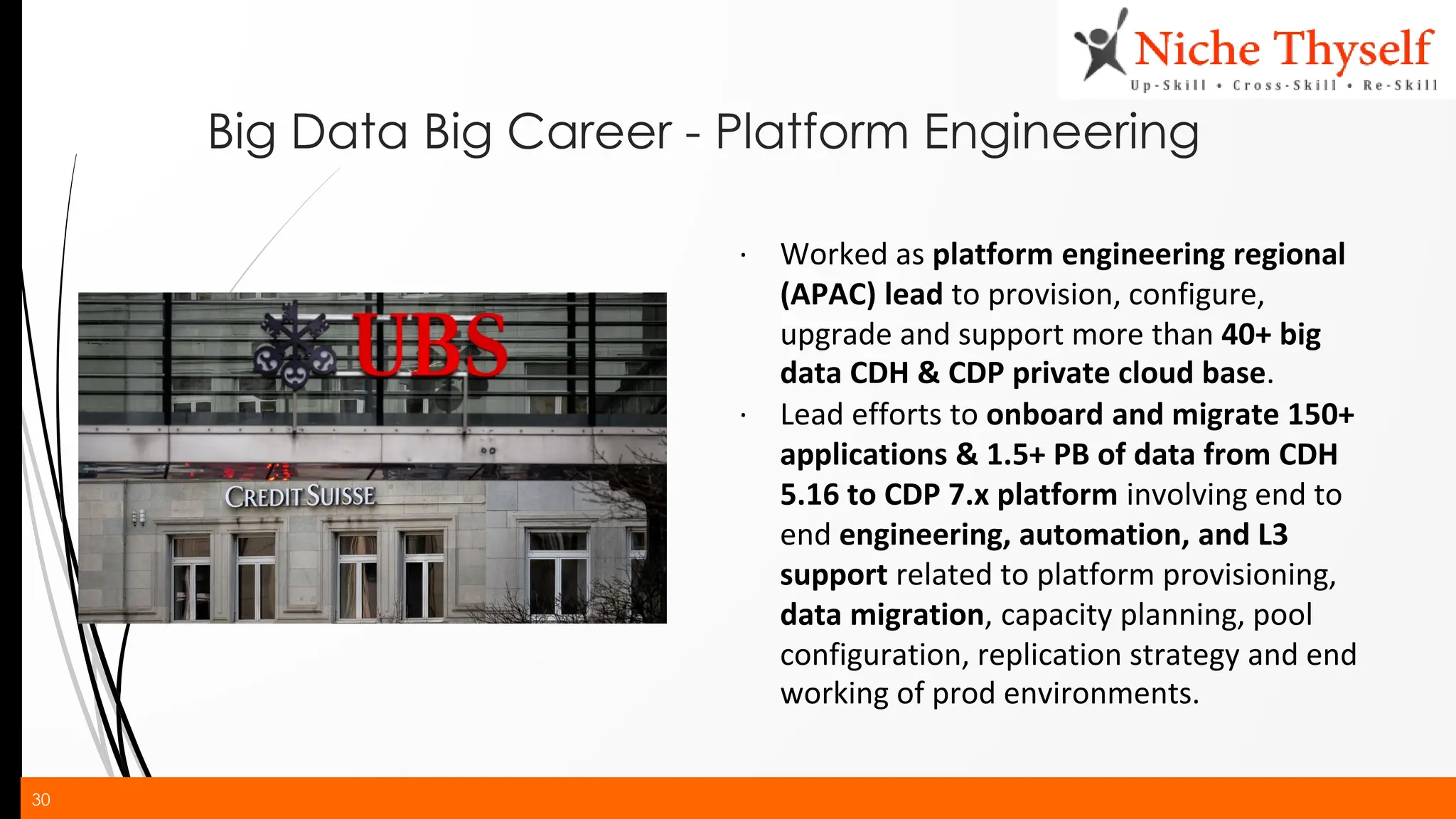 30
Big Data Big Career - Platform Engineering
∙ Worked as platform engineering regional
(APAC) lead to provision, configure,
upgrade and support more than 40+ big
data CDH & CDP private cloud base.
∙ Lead efforts to onboard and migrate 150+
applications & 1.5+ PB of data from CDH
5.16 to CDP 7.x platform involving end to
end engineering, automation, and L3
support related to platform provisioning,
data migration, capacity planning, pool
configuration, replication strategy and end
working of prod environments.
 