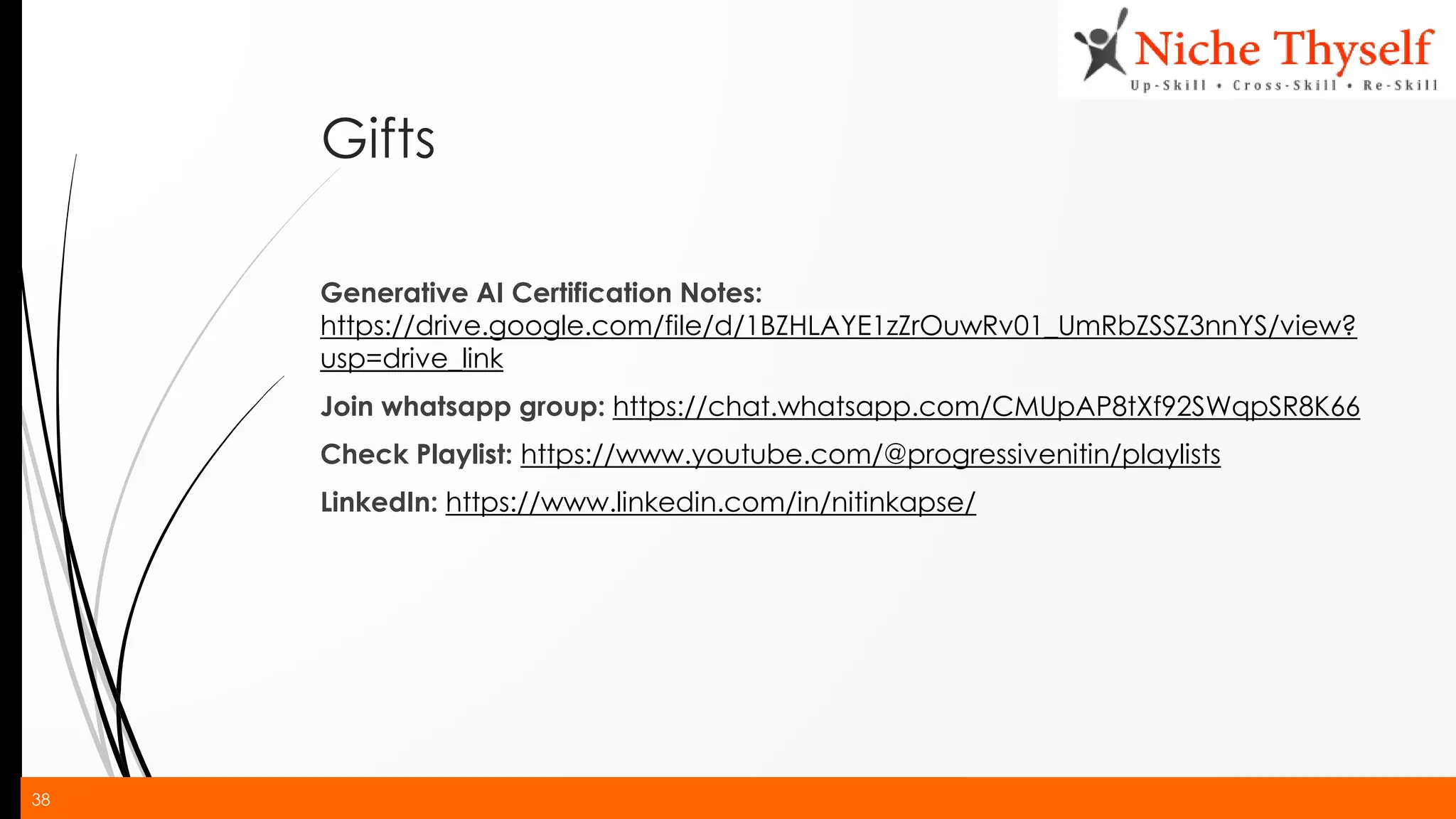 38
Gifts
Generative AI Certification Notes:
https://drive.google.com/file/d/1BZHLAYE1zZrOuwRv01_UmRbZSSZ3nnYS/view?
usp=drive_link
Join whatsapp group: https://chat.whatsapp.com/CMUpAP8tXf92SWqpSR8K66
Check Playlist: https://www.youtube.com/@progressivenitin/playlists
LinkedIn: https://www.linkedin.com/in/nitinkapse/
 