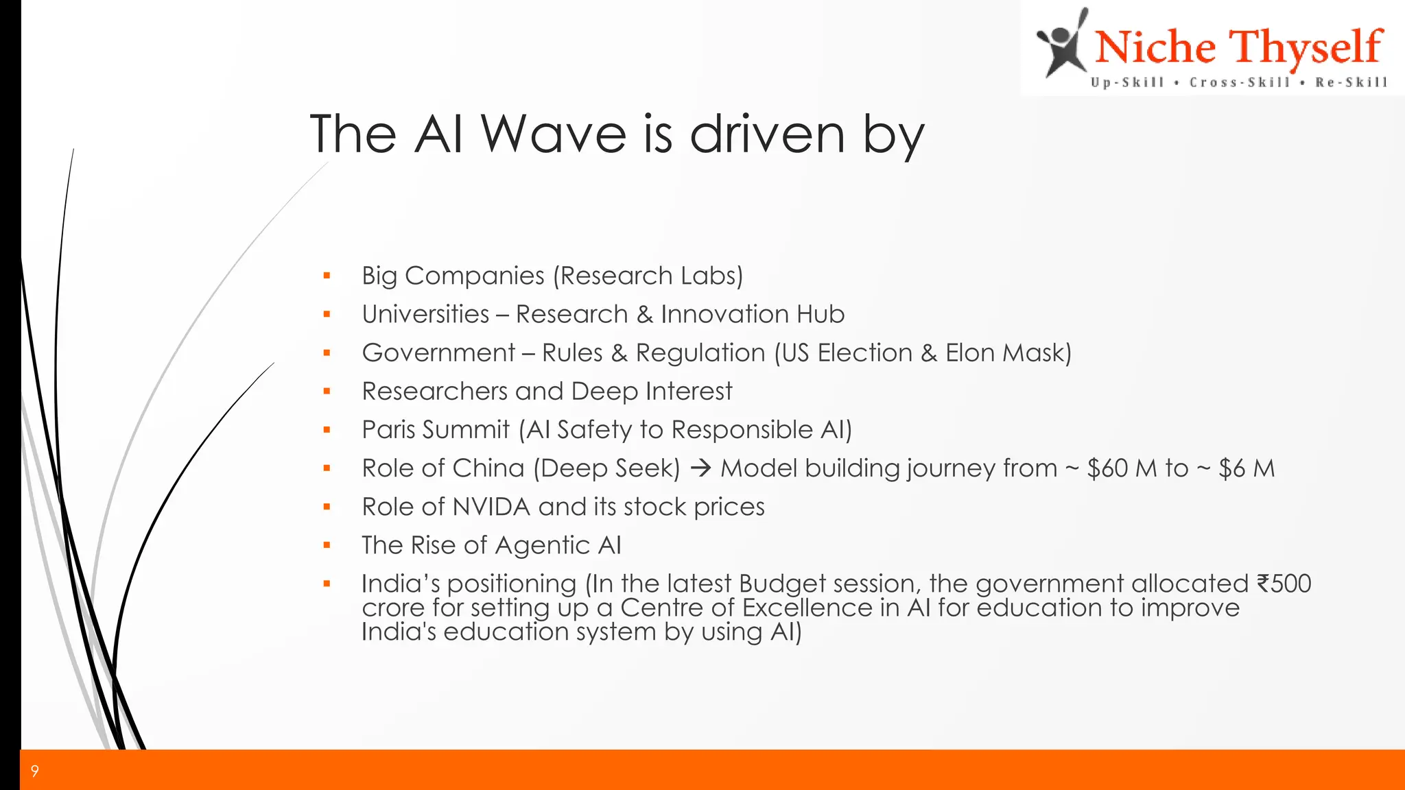 9
The AI Wave is driven by
▪ Big Companies (Research Labs)
▪ Universities – Research & Innovation Hub
▪ Government – Rules & Regulation (US Election & Elon Mask)
▪ Researchers and Deep Interest
▪ Paris Summit (AI Safety to Responsible AI)
▪ Role of China (Deep Seek) → Model building journey from ~ $60 M to ~ $6 M
▪ Role of NVIDA and its stock prices
▪ The Rise of Agentic AI
▪ India’s positioning (In the latest Budget session, the government allocated ₹500
crore for setting up a Centre of Excellence in AI for education to improve
India's education system by using AI)
 