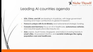 16
Leading AI countries agenda
▪ USA, China, and UK are leading in AI policies, with large government
backing and major contributions to global AI research.
▪ France is unique with its AI Ministry and national-level strategic funding.
▪ Canada and Germany focus on AI in healthcare, autonomous vehicles,
and industrial applications like Industry 4.0.
▪ Asia (Japan, South Korea, Singapore, and India) is investing heavily in
smart cities, AI-powered robotics, and societal challenges like aging
population care and healthcare.
 