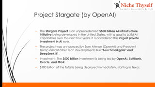 17
Project Stargate (by OpenAI)
▪ The Stargate Project is an unprecedented $500 billion AI infrastructure
initiative being developed in the United States, with a goal to build AI
capabilities over the next four years. It is considered the largest private
investment in AI ever.
▪ The project was announced by Sam Altman (OpenAI) and President
Trump amidst other tech developments like "Benchmarkgate" and
DeepSeek R1.
▪ Investment: The $500 billion investment is being led by OpenAI, SoftBank,
Oracle, and MGX.
▪ $100 billion of the total is being deployed immediately, starting in Texas.
 
