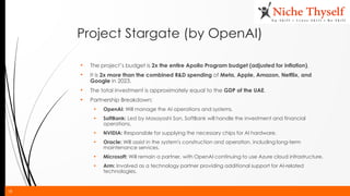 18
Project Stargate (by OpenAI)
• The project’s budget is 2x the entire Apollo Program budget (adjusted for inflation).
• It is 2x more than the combined R&D spending of Meta, Apple, Amazon, Netflix, and
Google in 2023.
• The total investment is approximately equal to the GDP of the UAE.
▪ Partnership Breakdown:
▪ OpenAI: Will manage the AI operations and systems.
▪ SoftBank: Led by Masayoshi Son, SoftBank will handle the investment and financial
operations.
▪ NVIDIA: Responsible for supplying the necessary chips for AI hardware.
▪ Oracle: Will assist in the system's construction and operation, including long-term
maintenance services.
▪ Microsoft: Will remain a partner, with OpenAI continuing to use Azure cloud infrastructure.
▪ Arm: Involved as a technology partner providing additional support for AI-related
technologies.
 