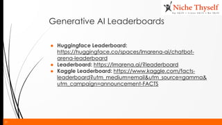 21
Generative AI Leaderboards
● Huggingface Leaderboard:
https://huggingface.co/spaces/lmarena-ai/chatbot-
arena-leaderboard
● Leaderboard: https://lmarena.ai/?leaderboard
● Kaggle Leaderboard: https://www.kaggle.com/facts-
leaderboard?utm_medium=email&utm_source=gamma&
utm_campaign=announcement-FACTS
 