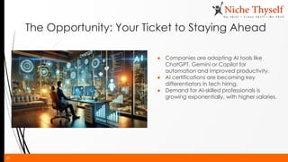 29
The Opportunity: Your Ticket to Staying Ahead
● Companies are adopting AI tools like
ChatGPT, Gemini or Copilot for
automation and improved productivity.
● AI certifications are becoming key
differentiators in tech hiring.
● Demand for AI-skilled professionals is
growing exponentially, with higher salaries.
 