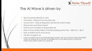 9
The AI Wave is driven by
▪ Big Companies (Research Labs)
▪ Universities – Research & Innovation Hub
▪ Government – Rules & Regulation (US Election & Elon Mask)
▪ Researchers and Deep Interest
▪ Paris Summit (AI Safety to Responsible AI)
▪ Role of China (Deep Seek) → Model building journey from ~ $60 M to ~ $6 M
▪ Role of NVIDA and its stock prices
▪ The Rise of Agentic AI
▪ India’s positioning (In the latest Budget session, the government allocated ₹500
crore for setting up a Centre of Excellence in AI for education to improve
India's education system by using AI)
 