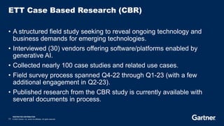 RESTRICTED DISTRIBUTION
11 © 2023 Gartner, Inc. and/or its affiliates. All rights reserved.
ETT Case Based Research (CBR)
• A structured field study seeking to reveal ongoing technology and
business demands for emerging technologies.
• Interviewed (30) vendors offering software/platforms enabled by
generative AI.
• Collected nearly 100 case studies and related use cases.
• Field survey process spanned Q4-22 through Q1-23 (with a few
additional engagement in Q2-23).
• Published research from the CBR study is currently available with
several documents in process.
 