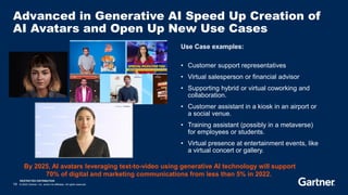 RESTRICTED DISTRIBUTION
14 © 2023 Gartner, Inc. and/or its affiliates. All rights reserved.
Advanced in Generative AI Speed Up Creation of
AI Avatars and Open Up New Use Cases
Use Case examples:
• Customer support representatives
• Virtual salesperson or financial advisor
• Supporting hybrid or virtual coworking and
collaboration.
• Customer assistant in a kiosk in an airport or
a social venue.
• Training assistant (possibly in a metaverse)
for employees or students.
• Virtual presence at entertainment events, like
a virtual concert or gallery.
By 2025, AI avatars leveraging text-to-video using generative AI technology will support
70% of digital and marketing communications from less than 5% in 2022.
 